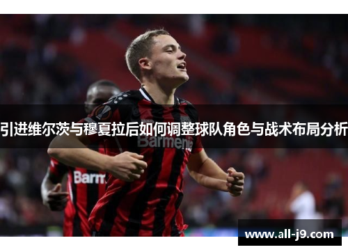 引进维尔茨与穆夏拉后如何调整球队角色与战术布局分析