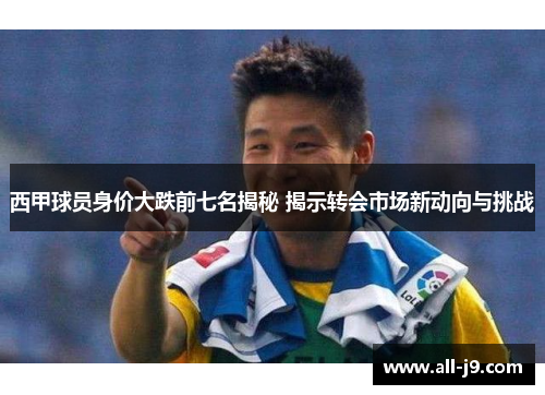 西甲球员身价大跌前七名揭秘 揭示转会市场新动向与挑战