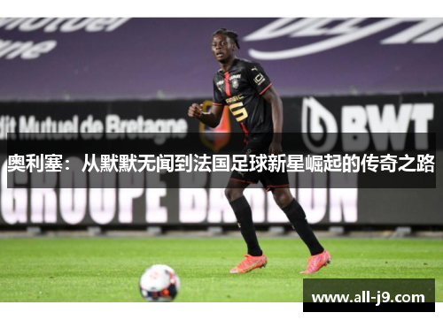 奥利塞：从默默无闻到法国足球新星崛起的传奇之路
