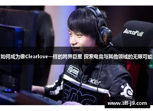 如何成为像Clearlove一样的跨界巨星 探索电竞与其他领域的无限可能