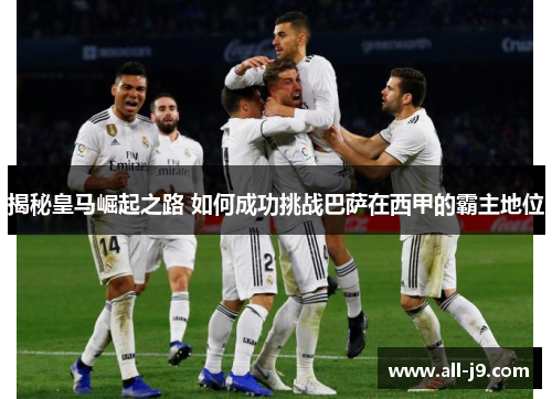 揭秘皇马崛起之路 如何成功挑战巴萨在西甲的霸主地位
