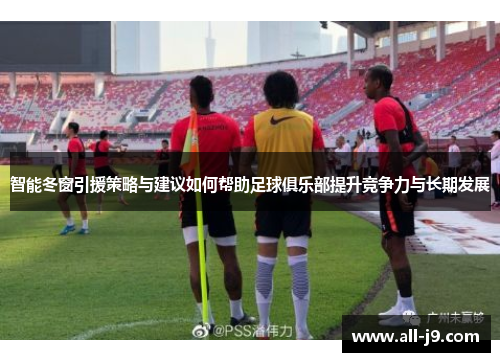 智能冬窗引援策略与建议如何帮助足球俱乐部提升竞争力与长期发展 智能冬窗引援策略与建议如何帮助足球俱乐部提升竞争力与长期发展