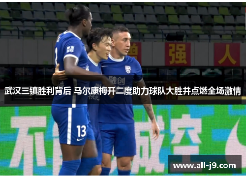 武汉三镇胜利背后 马尔康梅开二度助力球队大胜并点燃全场激情 武汉三镇胜利背后 马尔康梅开二度助力球队大胜并点燃全场激情
