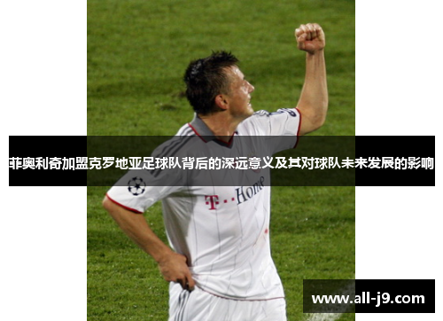 菲奥利奇加盟克罗地亚足球队背后的深远意义及其对球队未来发展的影响