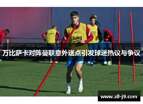 万比萨卡对阵曼联意外送点引发球迷热议与争议 万比萨卡对阵曼联意外送点引发球迷热议与争议