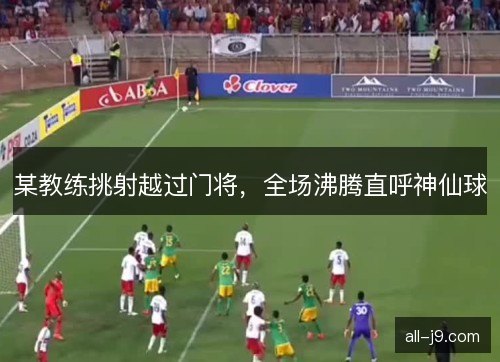 某教练挑射越过门将，全场沸腾直呼神仙球
